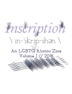 Cover of Inscription: An LGBTQ Alumni Zine Volume I // 2018. White background with lavender text. Small lavender ink-like explosions leap out of the title "Inscription." Underneath a dictionary phonetic spelling of the word inscription is rendered. A winding flower image is layered on top of each other so that the whole image becomes obscured at the bottom of the page.